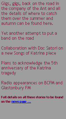 Text Box: Gigs, gigs, back on the road in the company of the Ant and all the details of where to catch them over the summer and autumn can be found here.Yet another attempt to put a band on the roadCollaboration with Doc Satori on a new Songs of Katrina piecePlans to acknowledge the 5th anniversary of the Katrina tragedyRadio appearances on BCFM and Glastonbury FMFull details on all these stories to be found on the news page ...